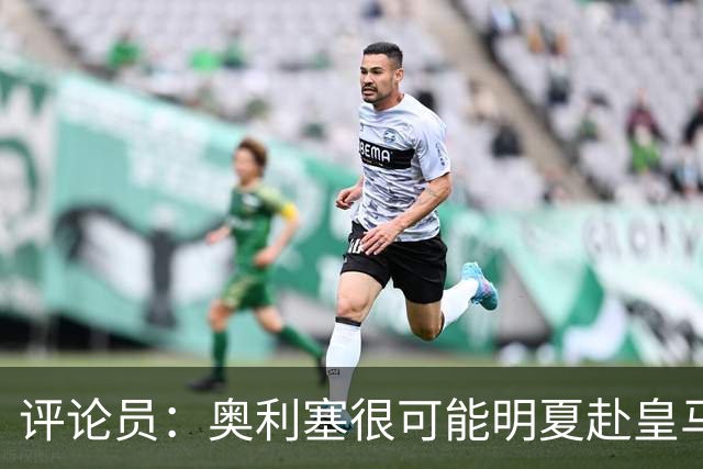 评论员：奥利塞很可能明夏赴皇马 恩古莫哈若去拜仁会获很多机会